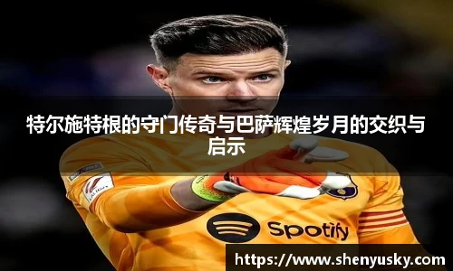 特尔施特根的守门传奇与巴萨辉煌岁月的交织与启示