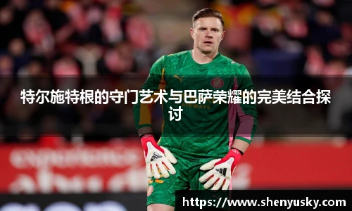特尔施特根的守门艺术与巴萨荣耀的完美结合探讨