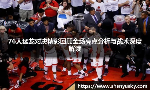 76人猛龙对决精彩回顾全场亮点分析与战术深度解读