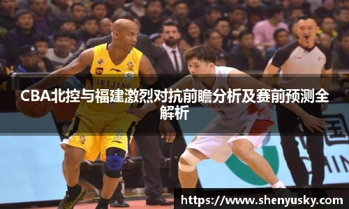 CBA北控与福建激烈对抗前瞻分析及赛前预测全解析