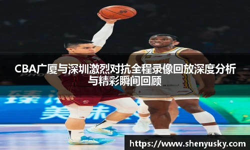 CBA广厦与深圳激烈对抗全程录像回放深度分析与精彩瞬间回顾