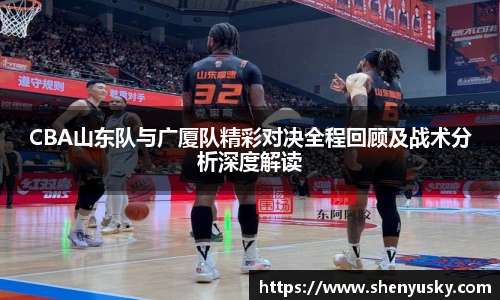 CBA山东队与广厦队精彩对决全程回顾及战术分析深度解读