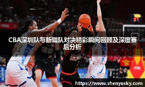 CBA深圳队与新疆队对决精彩瞬间回顾及深度赛后分析