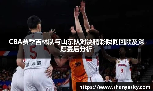 CBA赛季吉林队与山东队对决精彩瞬间回顾及深度赛后分析