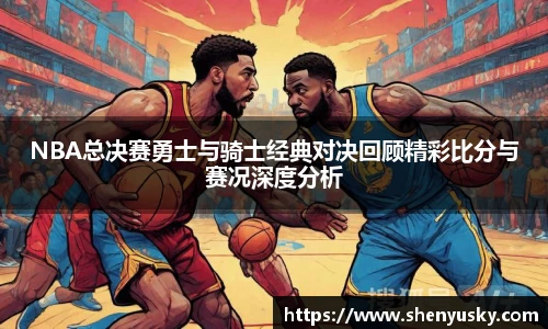 NBA总决赛勇士与骑士经典对决回顾精彩比分与赛况深度分析